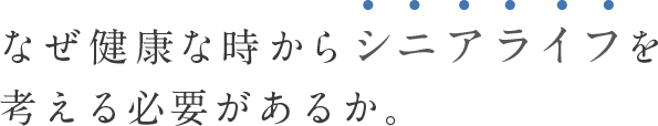 なぜ健康な時からシニアライフを考える必要があるか。